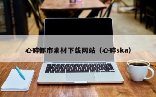 渭南心碎都市素材下载网站（心碎ska）